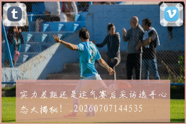 实力差距还是运气赛后采访选手心态大揭秘!_20260707144535