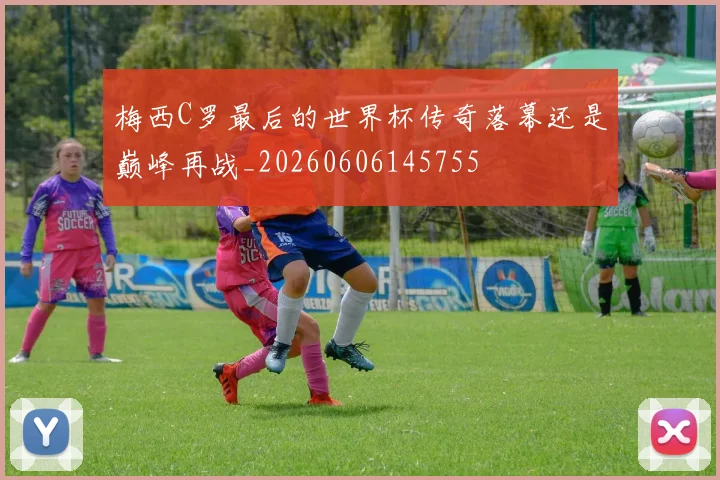 梅西C罗最后的世界杯传奇落幕还是巅峰再战_20260606145755