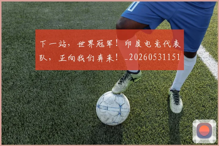 下一站，世界冠军！印度电竞代表队，正向我们奔来！_20260531151134_20260702174156