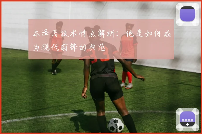 本泽马技术特点解析：他是如何成为现代前锋的典范