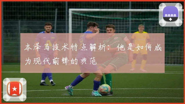 本泽马技术特点解析：他是如何成为现代前锋的典范