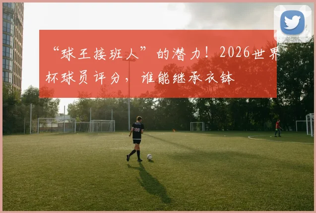 “球王接班人”的潜力!2026世界杯球员评分,谁能继承衣钵
