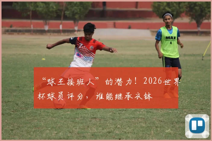 “球王接班人”的潜力!2026世界杯球员评分,谁能继承衣钵