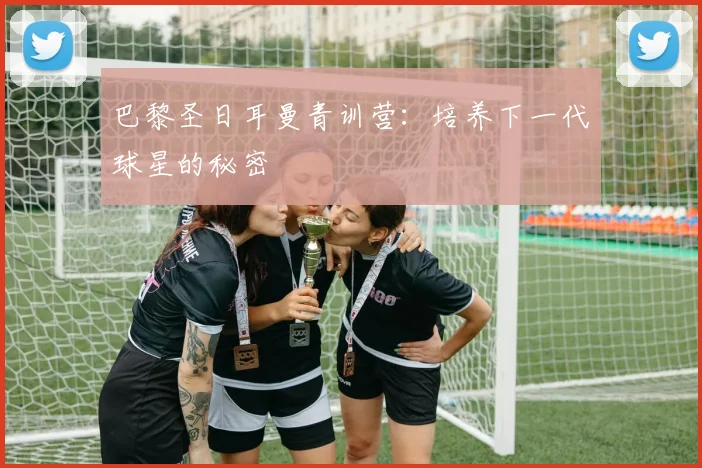 巴黎圣日耳曼青训营：培养下一代球星的秘密