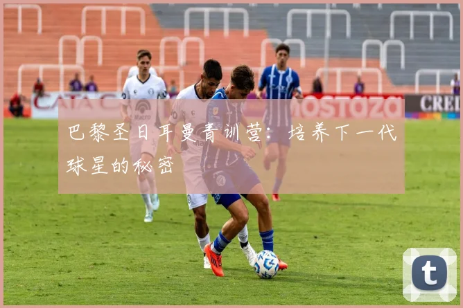 巴黎圣日耳曼青训营:培养下一代球星的秘密