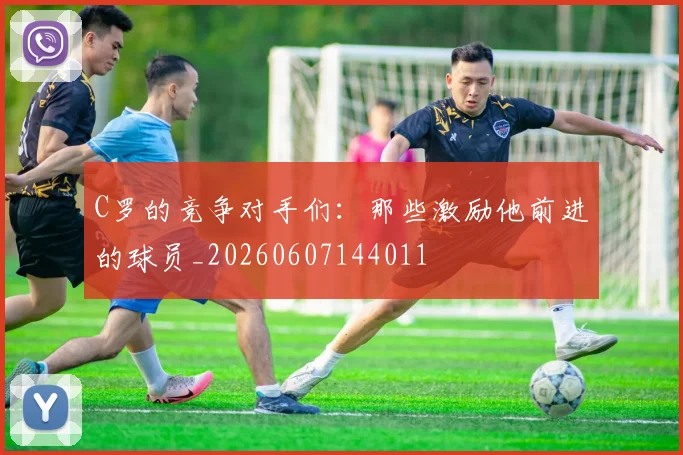 C罗的竞争对手们：那些激励他前进的球员_20260607144011