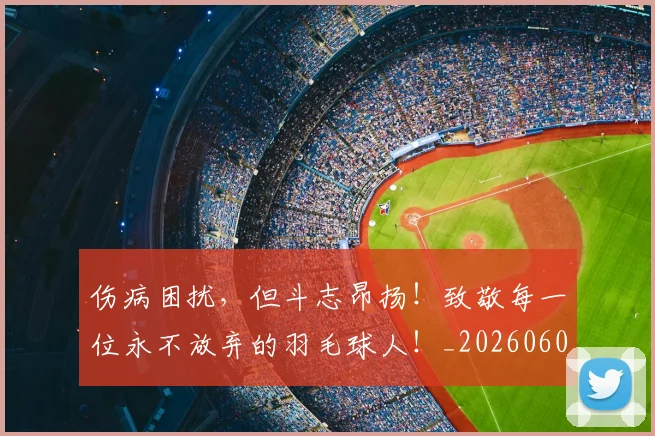 伤病困扰,但斗志昂扬!致敬每一位永不放弃的羽毛球人!_20260601173448