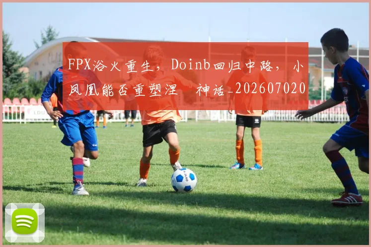 FPX浴火重生，Doinb回归中路，小凤凰能否重塑涅槃神话_20260702043701