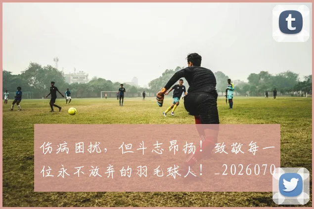 伤病困扰,但斗志昂扬!致敬每一位永不放弃的羽毛球人!_20260704165825