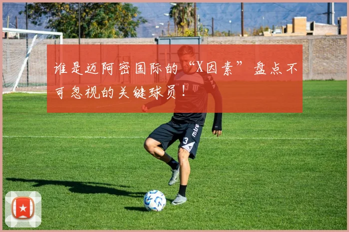 谁是迈阿密国际的“X因素”盘点不可忽视的关键球员！