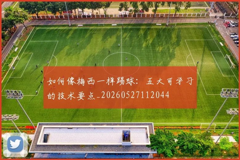 如何像梅西一样踢球:五大可学习的技术要点_20260527112044