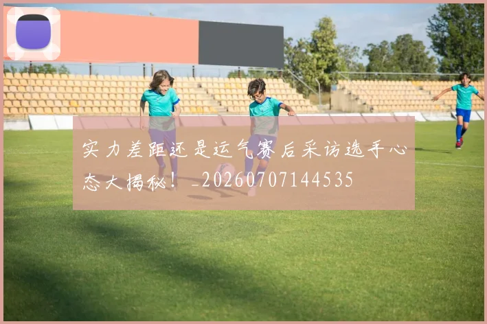 实力差距还是运气赛后采访选手心态大揭秘！_20260707144535