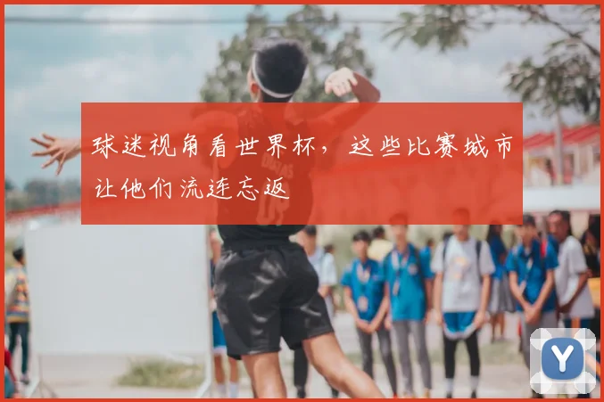球迷视角看世界杯，这些比赛城市让他们流连忘返