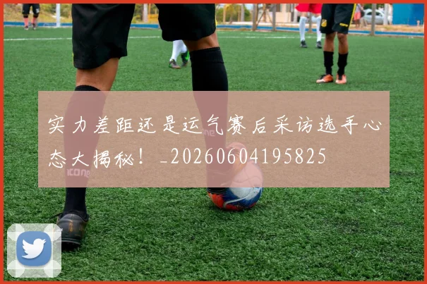 实力差距还是运气赛后采访选手心态大揭秘!_20260604195825