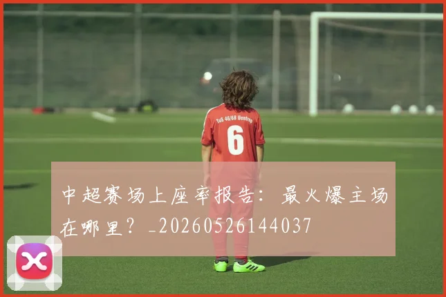 中超赛场上座率报告:最火爆主场在哪里?_20260526144037