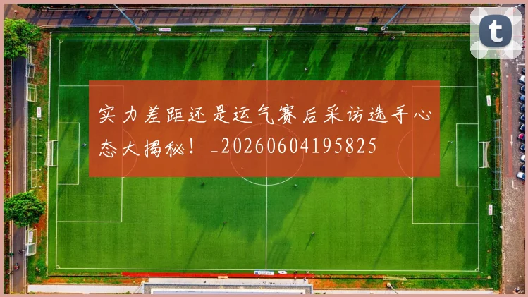 实力差距还是运气赛后采访选手心态大揭秘!_20260604195825